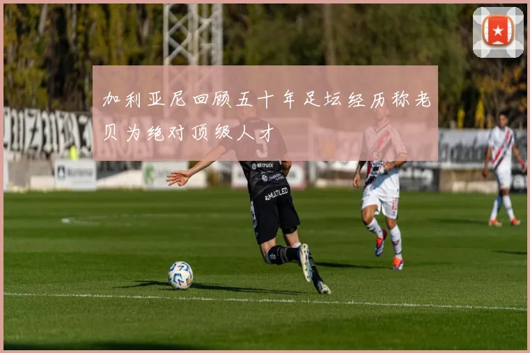 加利亚尼回顾五十年足坛经历称老贝为绝对顶级人才