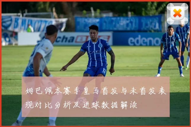 姆巴佩本赛季皇马首发与未首发表现对比分析及进球数据解读
