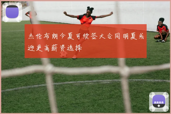 杰伦布朗今夏可续签大合同明夏或迎更高薪资选择