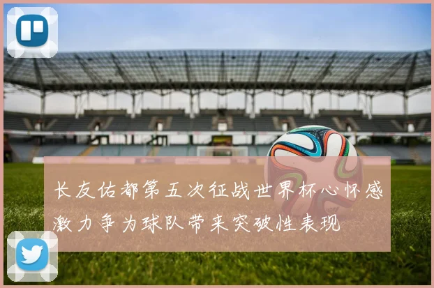 长友佑都第五次征战世界杯心怀感激力争为球队带来突破性表现