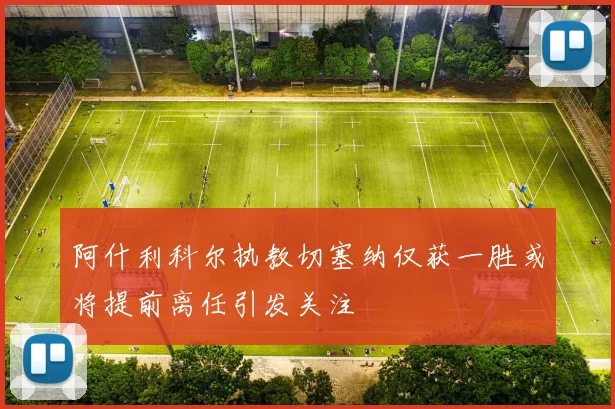 阿什利科尔执教切塞纳仅获一胜或将提前离任引发关注
