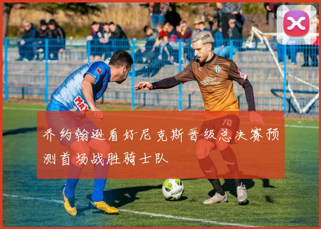 乔约翰逊看好尼克斯晋级总决赛预测首场战胜骑士队
