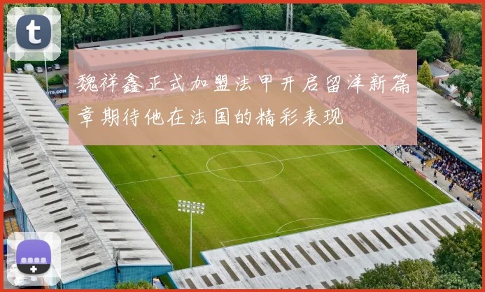 魏祥鑫正式加盟法甲开启留洋新篇章期待他在法国的精彩表现