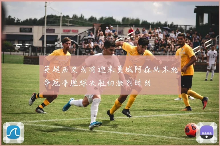 英超历史或将迎来曼城阿森纳末轮争冠净胜球决胜的激烈时刻