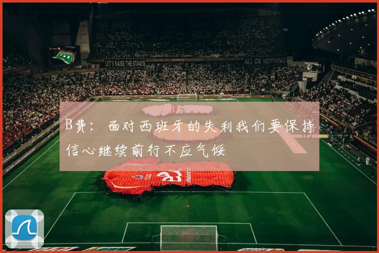 B费：面对西班牙的失利我们要保持信心继续前行不应气馁