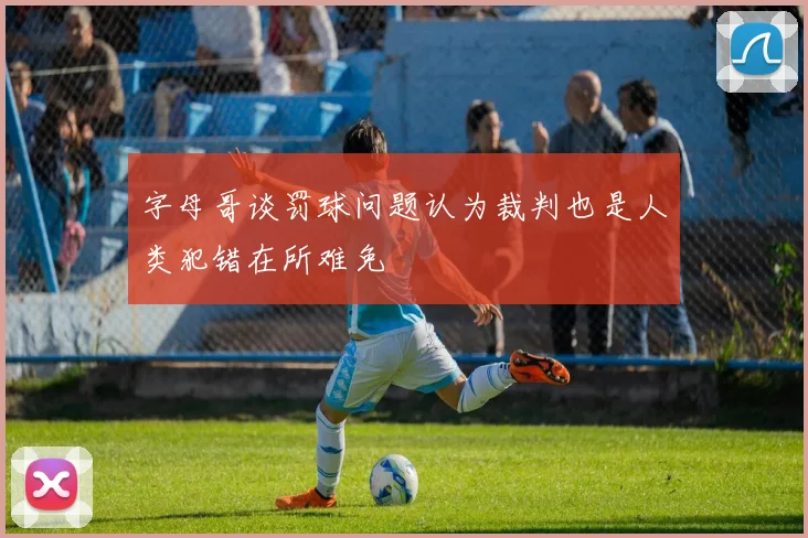 字母哥谈罚球问题认为裁判也是人类犯错在所难免
