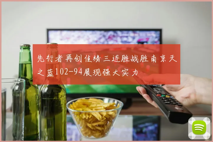 先行者再创佳绩三连胜战胜南京天之蓝102-94展现强大实力