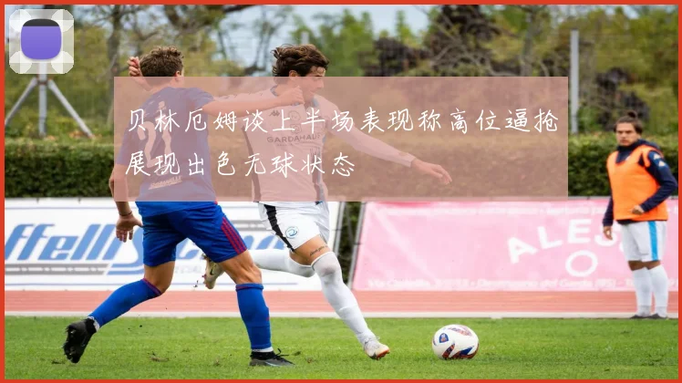 贝林厄姆谈上半场表现称高位逼抢展现出色无球状态