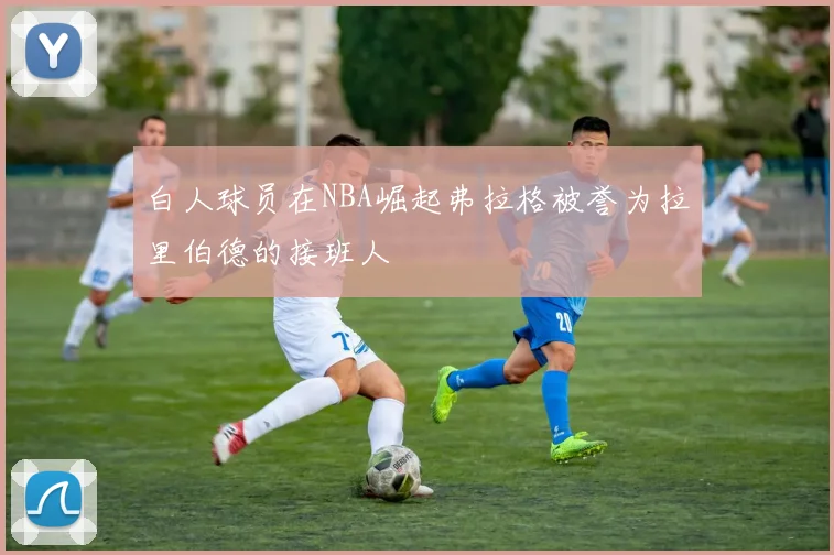 白人球员在NBA崛起弗拉格被誉为拉里伯德的接班人