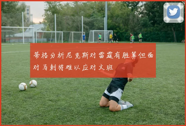 蒂格分析尼克斯对雷霆有胜算但面对马刺将难以应对文班