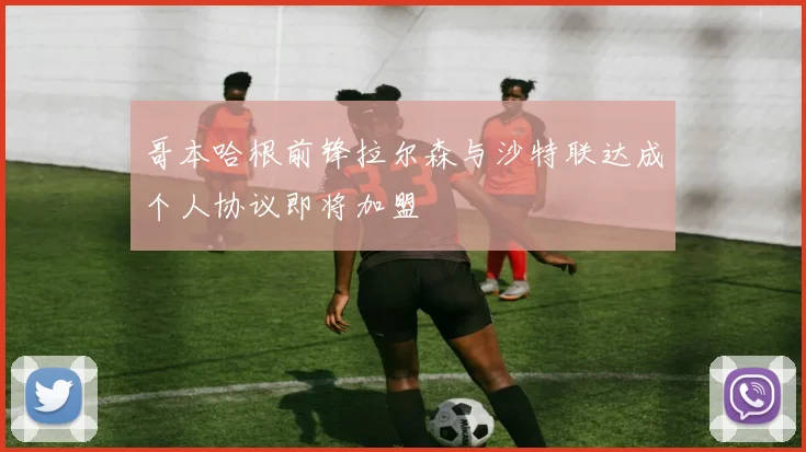 哥本哈根前锋拉尔森与沙特联达成个人协议即将加盟