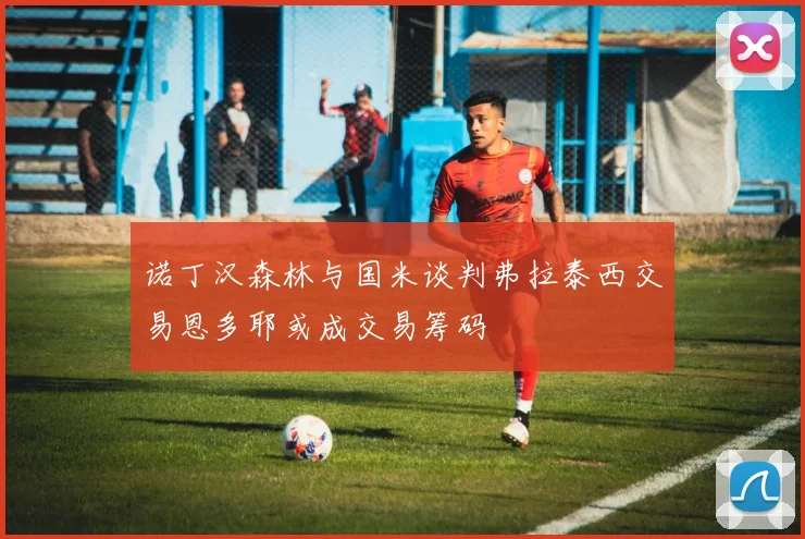 诺丁汉森林与国米谈判弗拉泰西交易恩多耶或成交易筹码