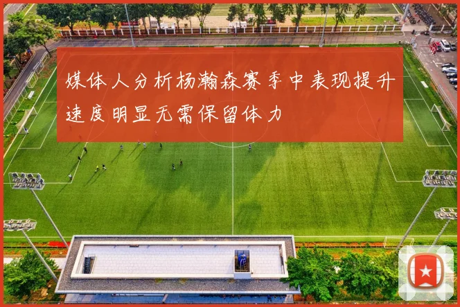 媒体人分析杨瀚森赛季中表现提升速度明显无需保留体力