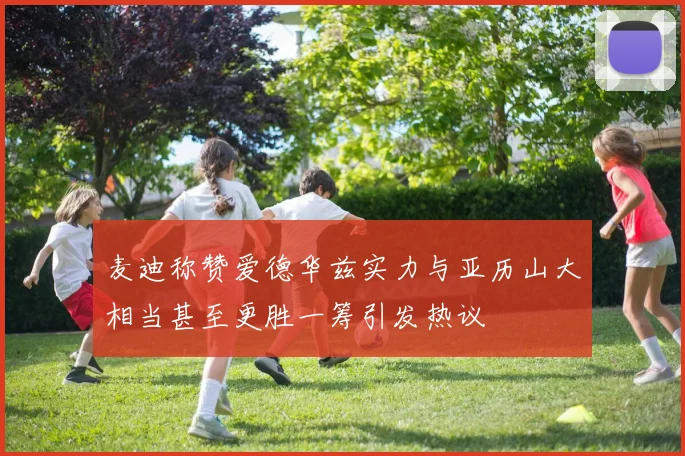 麦迪称赞爱德华兹实力与亚历山大相当甚至更胜一筹引发热议