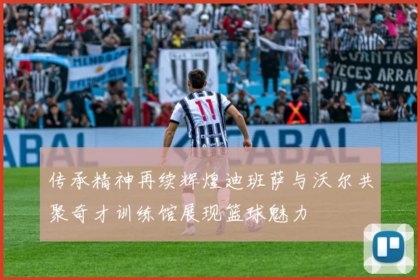 传承精神再续辉煌迪班萨与沃尔共聚奇才训练馆展现篮球魅力