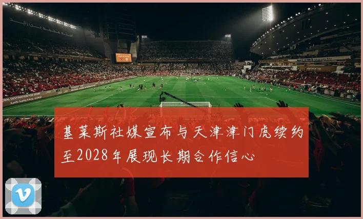 基莱斯社媒宣布与天津津门虎续约至2028年展现长期合作信心