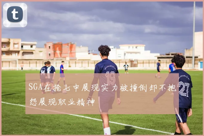 SGA在抢七中展现实力被撞倒却不抱怨展现职业精神