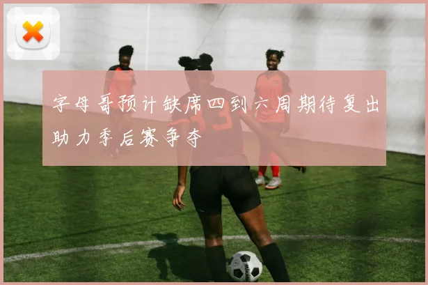 字母哥预计缺席四到六周期待复出助力季后赛争夺