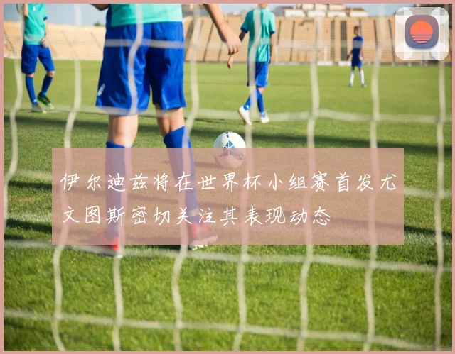 伊尔迪兹将在世界杯小组赛首发尤文图斯密切关注其表现动态
