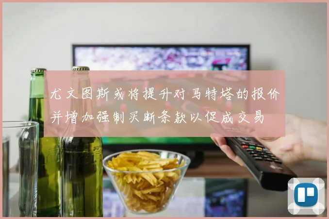 尤文图斯或将提升对马特塔的报价并增加强制买断条款以促成交易