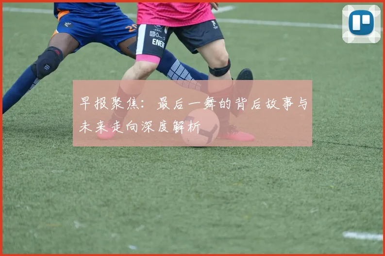 早报聚焦：最后一舞的背后故事与未来走向深度解析